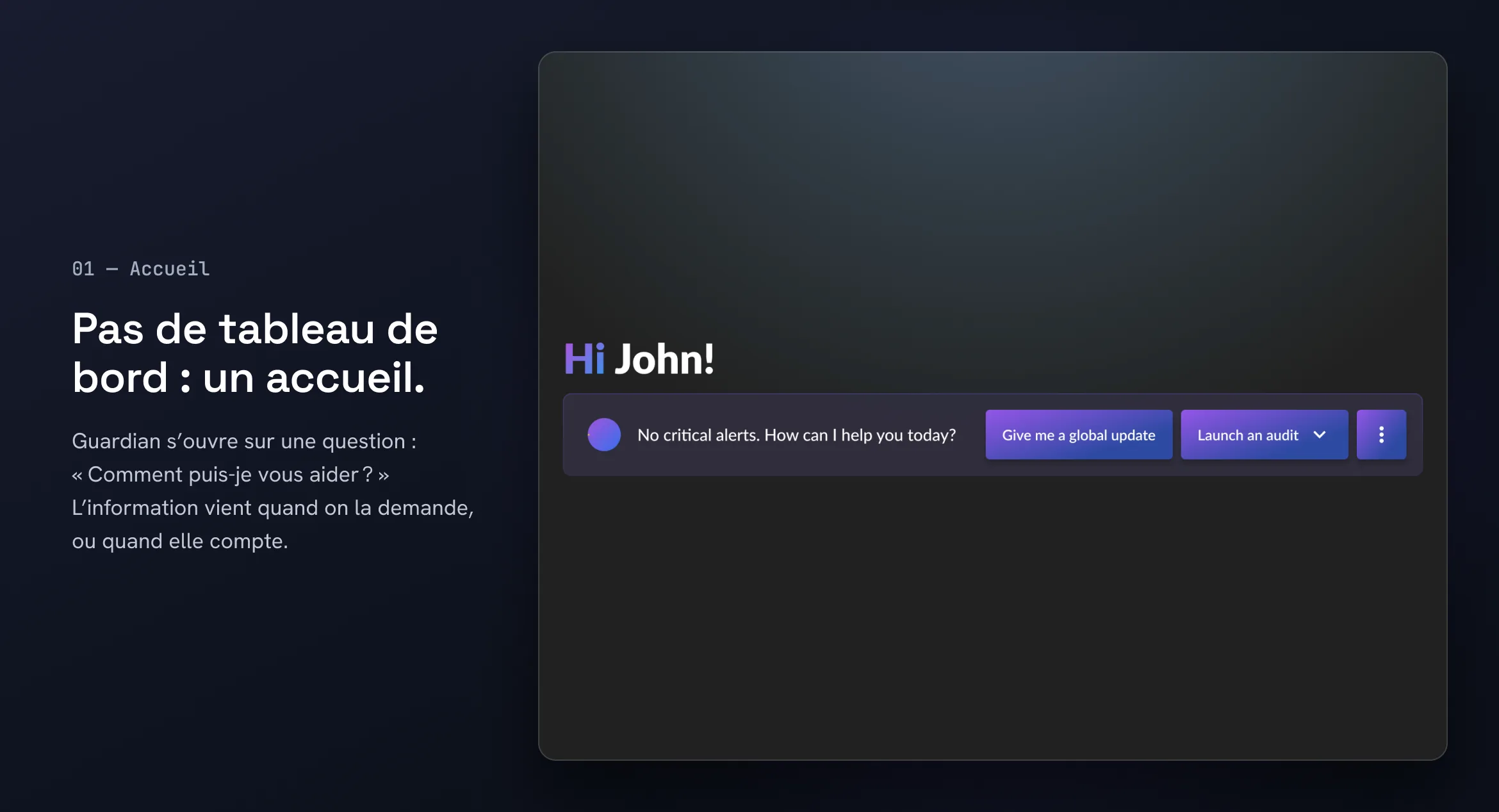 01 — Accueil. Pas de tableau de bord : un accueil. Guardian s’ouvre sur une question : « Comment puis-je vous aider ? » L’information vient quand on la demande, ou quand elle compte. Écran d’accueil de Guardian : « Hi John! No critical alerts. How can I help you today? », avec les actions « Give me a global update » et « Launch an audit ».
