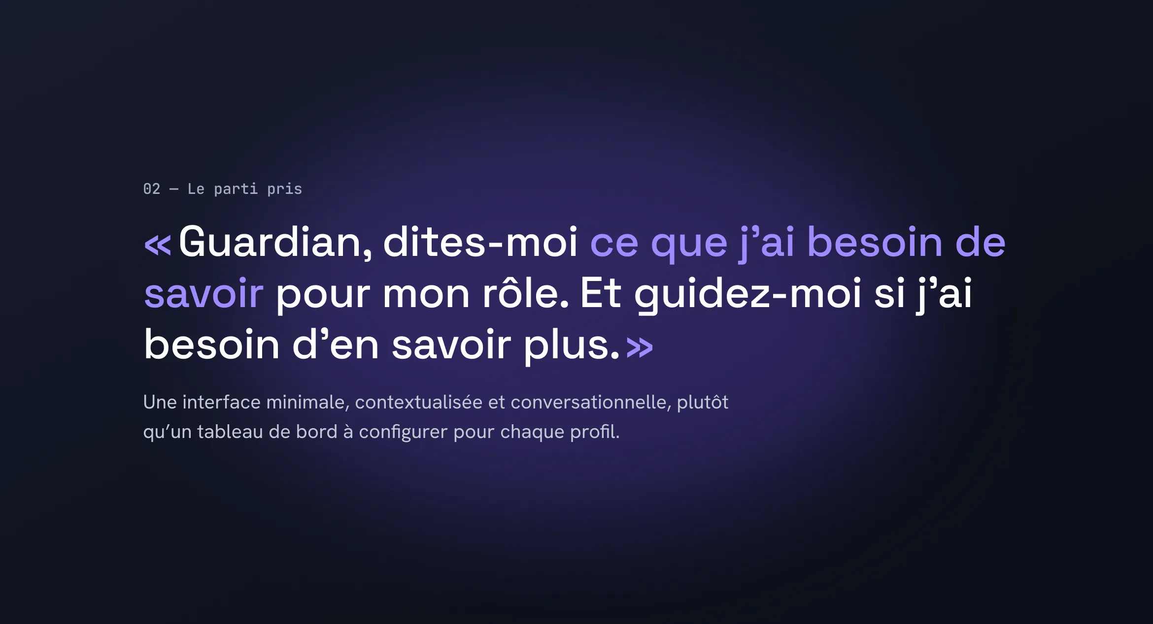 02 — Le parti pris. « Guardian, dites-moi ce que j’ai besoin de savoir pour mon rôle. Et guidez-moi si j’ai besoin d’en savoir plus. » Une interface minimale, contextualisée et conversationnelle, plutôt qu’un tableau de bord à configurer pour chaque profil.