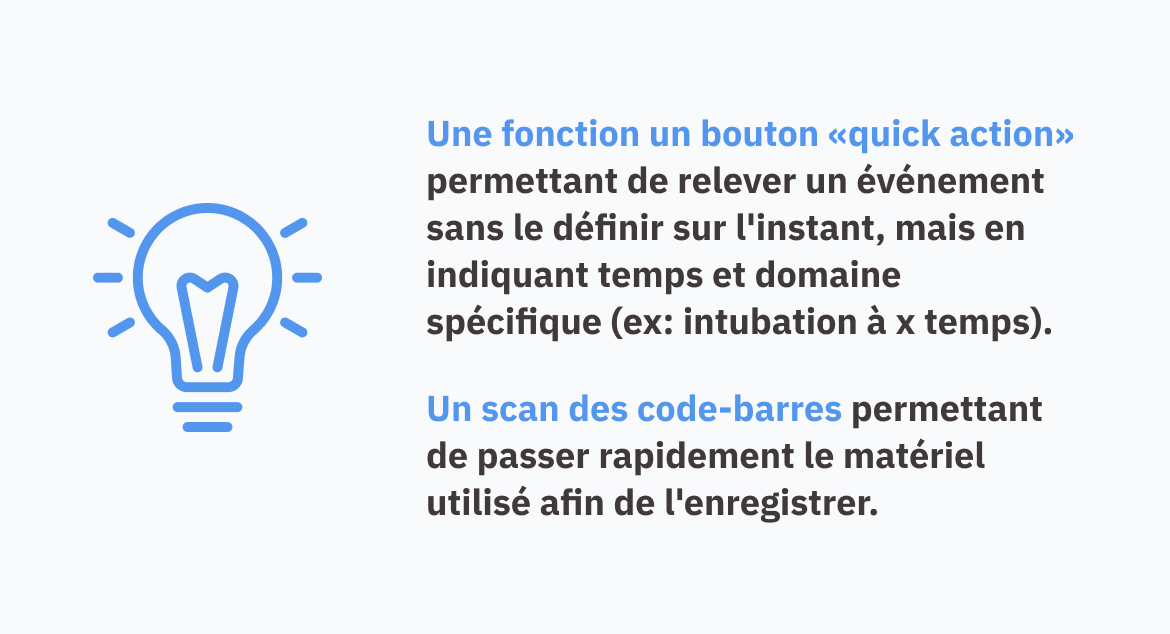 Une fonction un bouton «quick action» permettant de relever un événement sans le définir sur l'instant, mais en indiquant temps et domaine spécifique (ex: intubation à x temps). Un scan des code-barres permettant de passer rapidement le matériel utilisé afin de l'enregistrer.