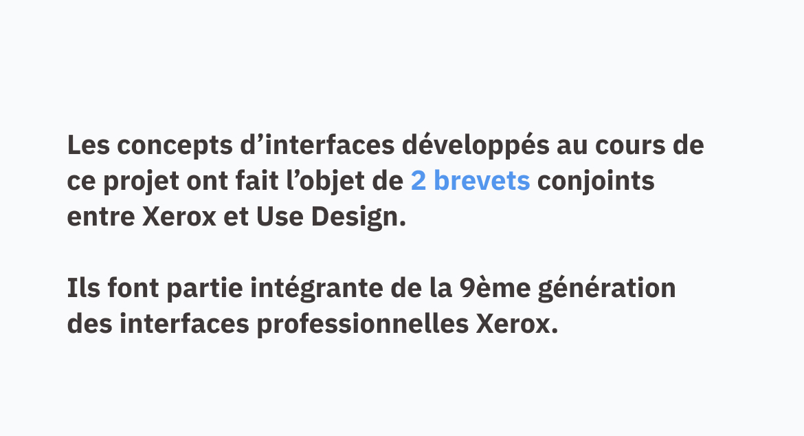 Les concepts d'interfaces développés au cours de ce projet ont fait l'objet de 2 brevets conjoints entre Xerox et Use Design. Ils font partie intégrante de la 9ème génération des interfaces professionnelles Xerox.